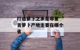 打造萝卜之乡是哪里 青萝卜产地主要在哪个省