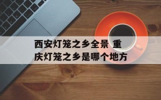 西安灯笼之乡全景 重庆灯笼之乡是哪个地方
