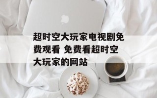 超时空大玩家电视剧免费观看 免费看超时空大玩家的网站