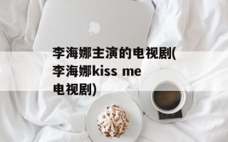 李海娜主演的电视剧(李海娜kiss me电视剧)