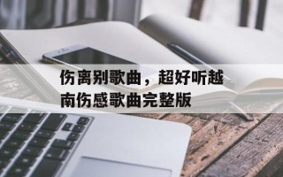 伤离别歌曲，超好听越南伤感歌曲完整版