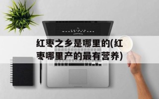 红枣之乡是哪里的(红枣哪里产的最有营养)
