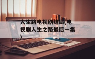 人生路电视剧结局(电视剧人生之路最后一集)