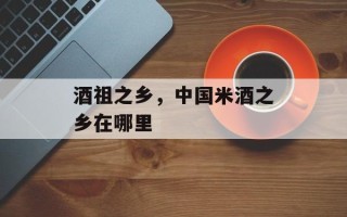 酒祖之乡，中国米酒之乡在哪里