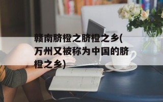赣南脐橙之脐橙之乡(万州又被称为中国的脐橙之乡)