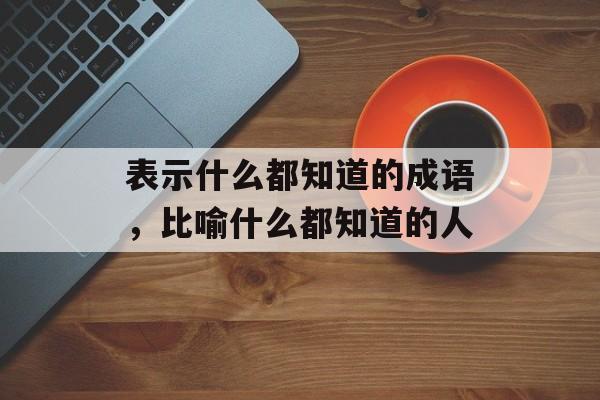 表示什么都知道的成语，比喻什么都知道的人-第1张图片-