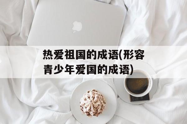 热爱祖国的成语(形容青少年爱国的成语)-第1张图片-