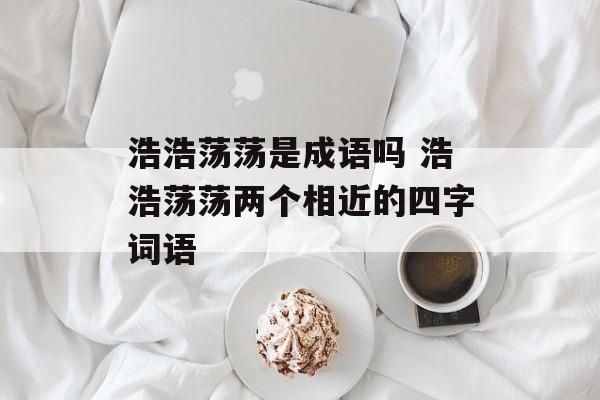 浩浩荡荡是成语吗 浩浩荡荡两个相近的四字词语-第1张图片-