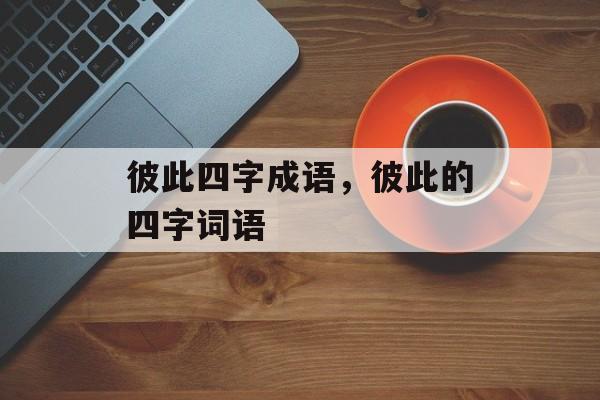 彼此四字成语，彼此的四字词语-第1张图片-