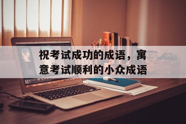 祝考试成功的成语，寓意考试顺利的小众成语-第1张图片-