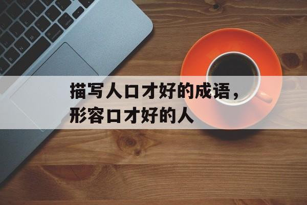 描写人口才好的成语，形容口才好的人-第1张图片-