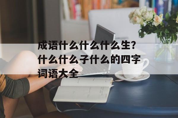 成语什么什么什么生？什么什么子什么的四字词语大全-第1张图片-
