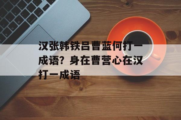 汉张韩铁吕曹蓝何打一成语？身在曹营心在汉打一成语-第1张图片-