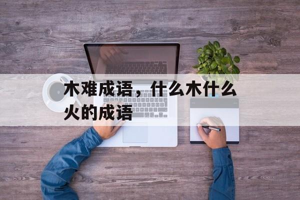 木难成语，什么木什么火的成语-第1张图片-