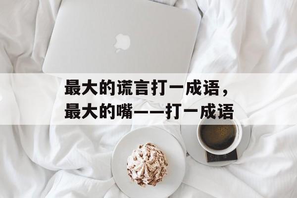 最大的谎言打一成语，最大的嘴――打一成语-第1张图片-