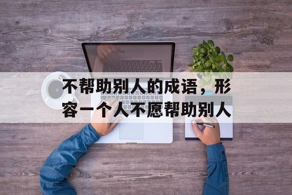 不帮助别人的成语，形容一个人不愿帮助别人-第1张图片-
