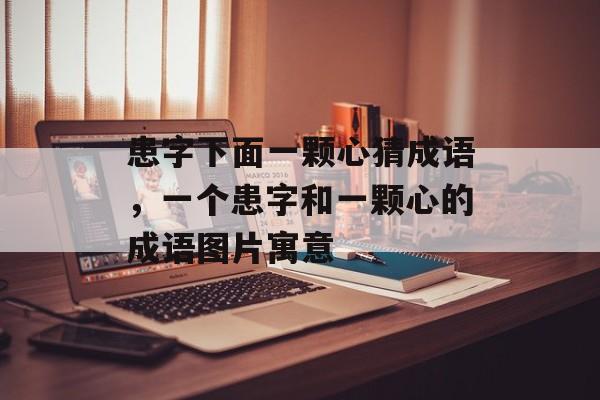 患字下面一颗心猜成语，一个患字和一颗心的成语图片寓意-第1张图片-