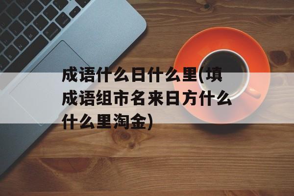 成语什么日什么里(填成语组市名来日方什么什么里淘金)-第1张图片-