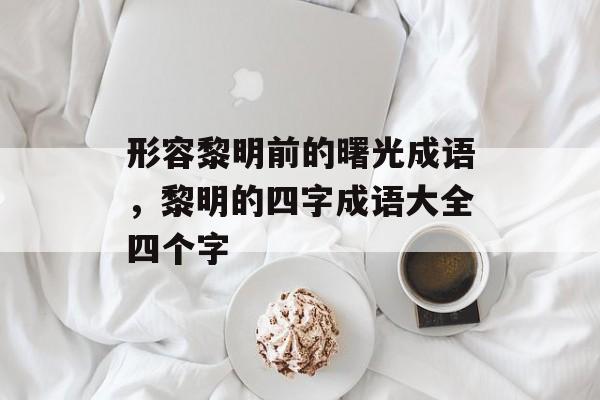 形容黎明前的曙光成语，黎明的四字成语大全四个字-第1张图片-