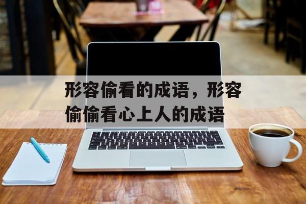 形容偷看的成语，形容偷偷看心上人的成语-第1张图片-