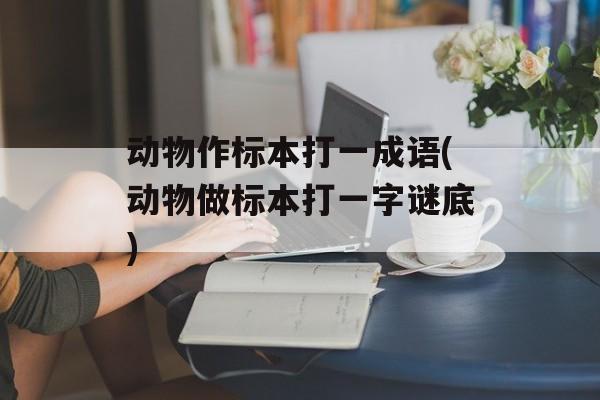 动物作标本打一成语(动物做标本打一字谜底)-第1张图片-