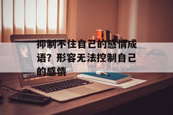 抑制不住自己的感情成语？形容无法控制自己的感情-第1张图片-
