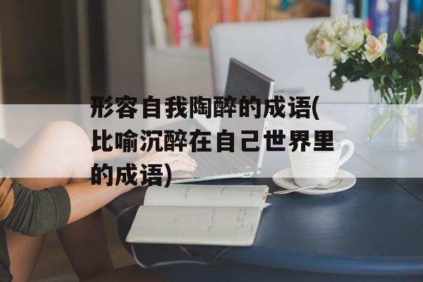 形容自我陶醉的成语(比喻沉醉在自己世界里的成语)-第1张图片-