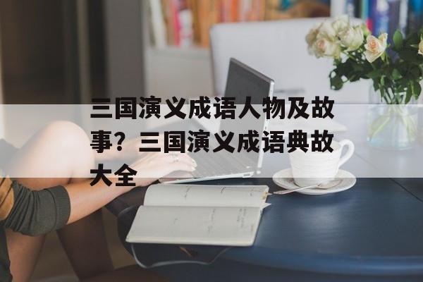 三国演义成语人物及故事？三国演义成语典故大全-第1张图片-