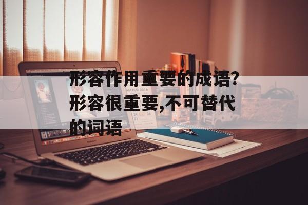 形容作用重要的成语？形容很重要,不可替代的词语-第1张图片-
