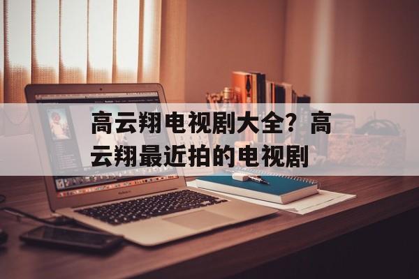 高云翔电视剧大全？高云翔最近拍的电视剧-第1张图片-