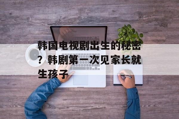 韩国电视剧出生的秘密？韩剧第一次见家长就生孩子-第1张图片-