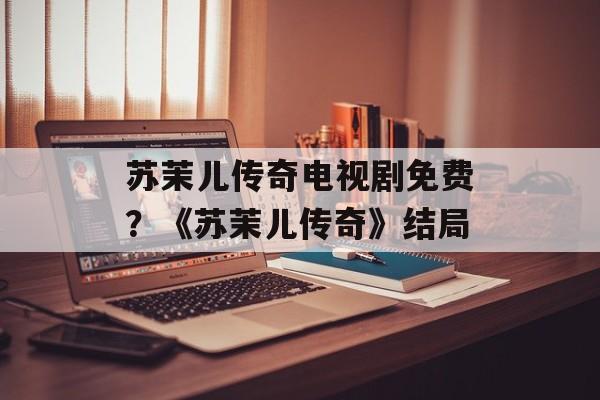 苏茉儿传奇电视剧免费？《苏茉儿传奇》结局-第1张图片-
