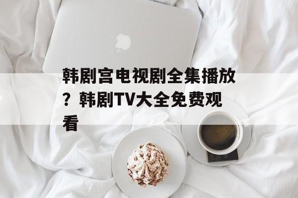 韩剧宫电视剧全集播放？韩剧TV大全免费观看-第1张图片-