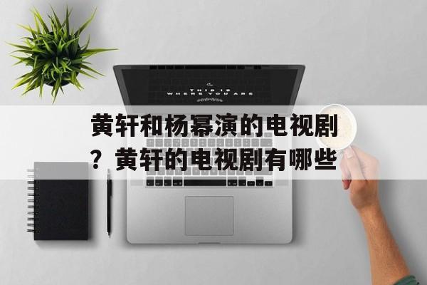 黄轩和杨幂演的电视剧？黄轩的电视剧有哪些-第1张图片-