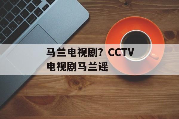 马兰电视剧？CCTV电视剧马兰谣-第1张图片-