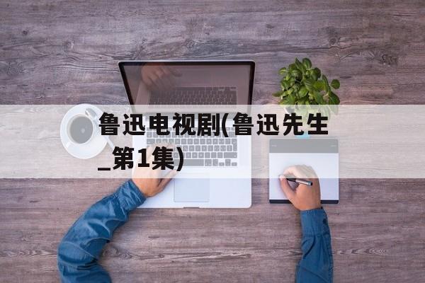 鲁迅电视剧(鲁迅先生_第1集)-第1张图片-