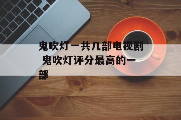鬼吹灯一共几部电视剧 鬼吹灯评分最高的一部-第1张图片-