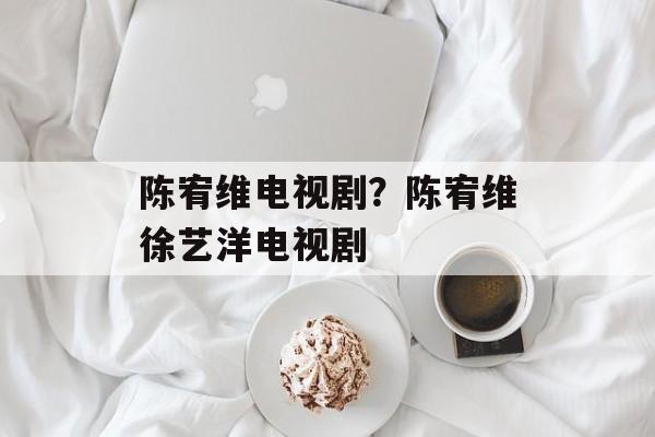 陈宥维电视剧？陈宥维徐艺洋电视剧-第1张图片-