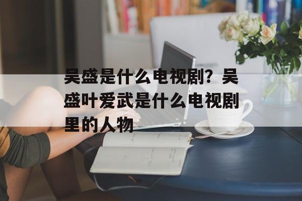 吴盛是什么电视剧？吴盛叶爱武是什么电视剧里的人物-第1张图片-