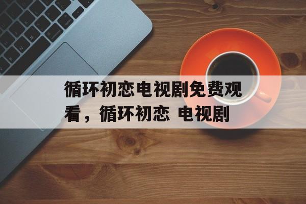 循环初恋电视剧免费观看，循环初恋 电视剧-第1张图片-