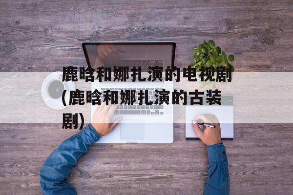 鹿晗和娜扎演的电视剧(鹿晗和娜扎演的古装剧)-第1张图片-