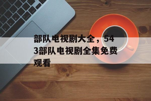 部队电视剧大全，543部队电视剧全集免费观看-第1张图片-