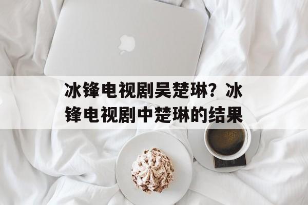 冰锋电视剧吴楚琳？冰锋电视剧中楚琳的结果-第1张图片-