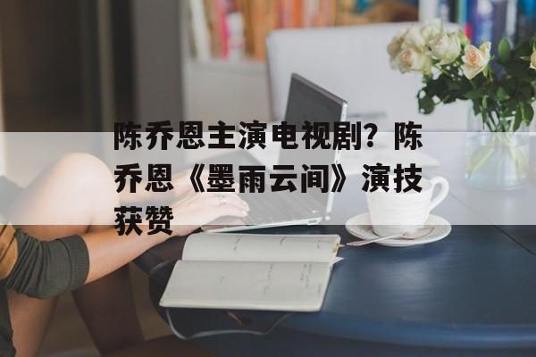 陈乔恩主演电视剧？陈乔恩《墨雨云间》演技获赞-第1张图片-