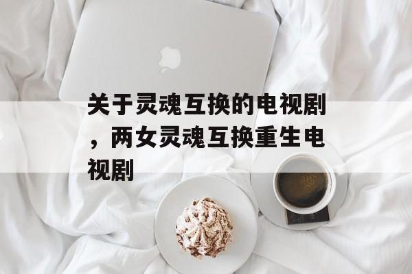 关于灵魂互换的电视剧，两女灵魂互换重生电视剧-第1张图片-
