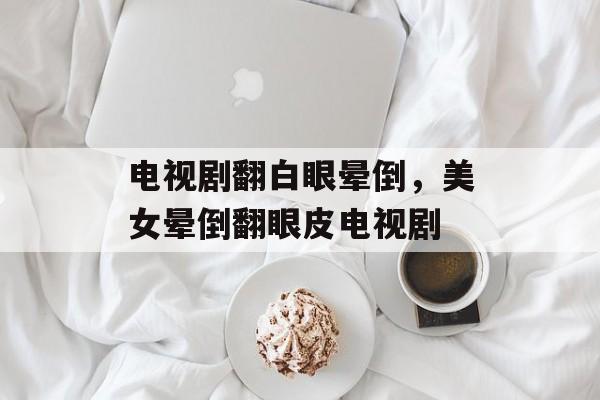 电视剧翻白眼晕倒，美女晕倒翻眼皮电视剧-第1张图片-