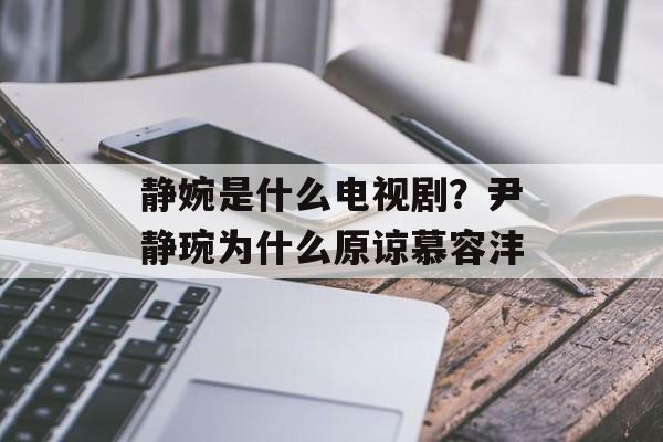 静婉是什么电视剧？尹静琬为什么原谅慕容沣-第1张图片-