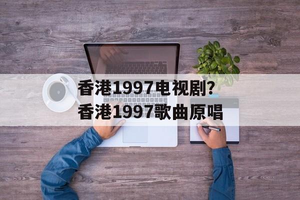 香港1997电视剧？香港1997歌曲原唱-第1张图片-