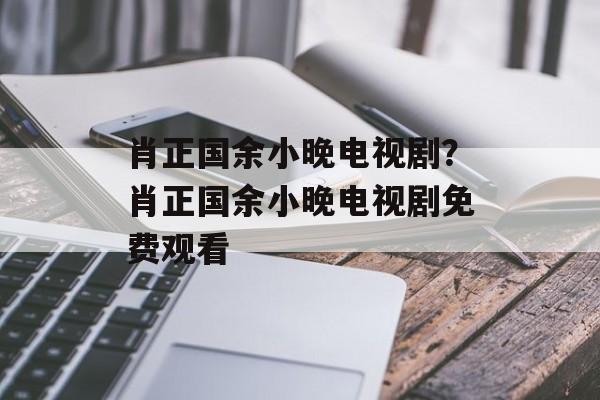 肖正国余小晚电视剧？肖正国余小晚电视剧免费观看-第1张图片-