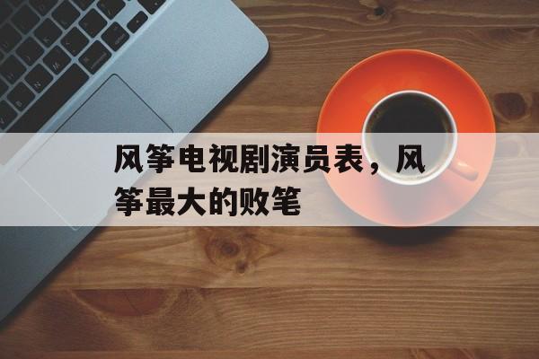 风筝电视剧演员表，风筝最大的败笔-第1张图片-